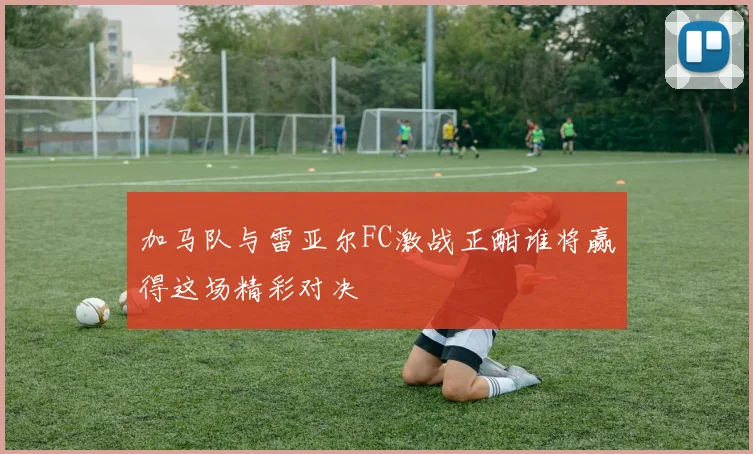加马队与雷亚尔FC激战正酣谁将赢得这场精彩对决