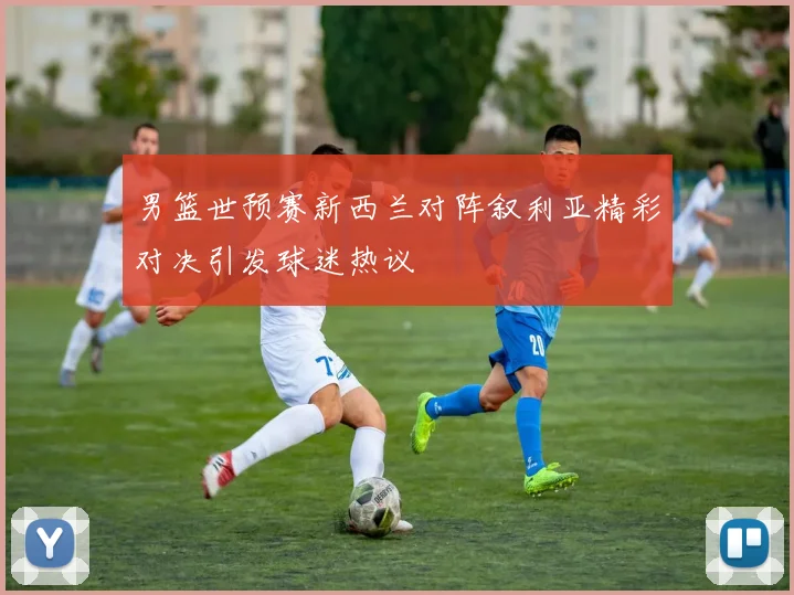 男篮世预赛新西兰对阵叙利亚精彩对决引发球迷热议