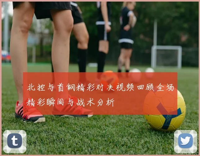 北控与首钢精彩对决视频回顾全场精彩瞬间与战术分析