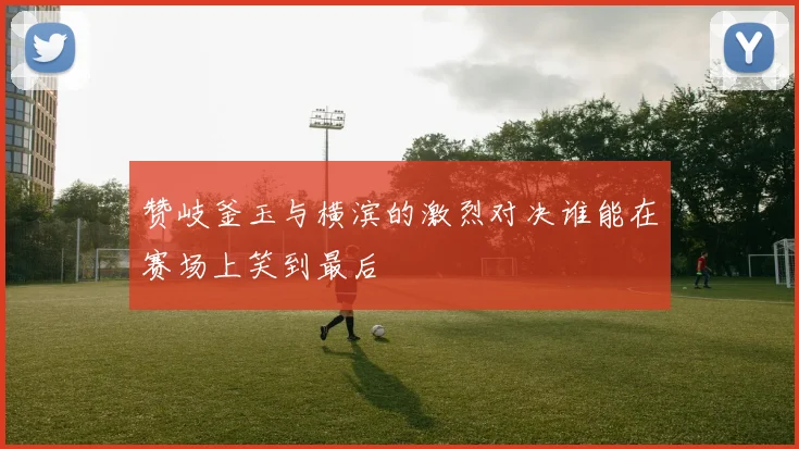 赞岐釜玉与横滨的激烈对决谁能在赛场上笑到最后