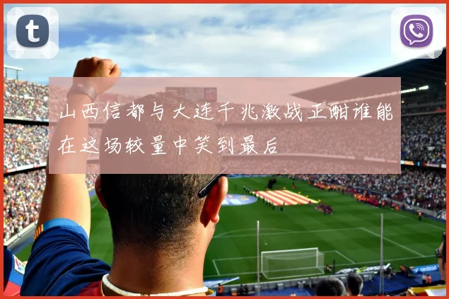 山西信都与大连千兆激战正酣谁能在这场较量中笑到最后