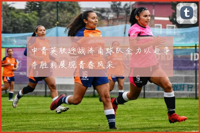 中青英联迎战济南球队全力以赴争夺胜利展现青春风采