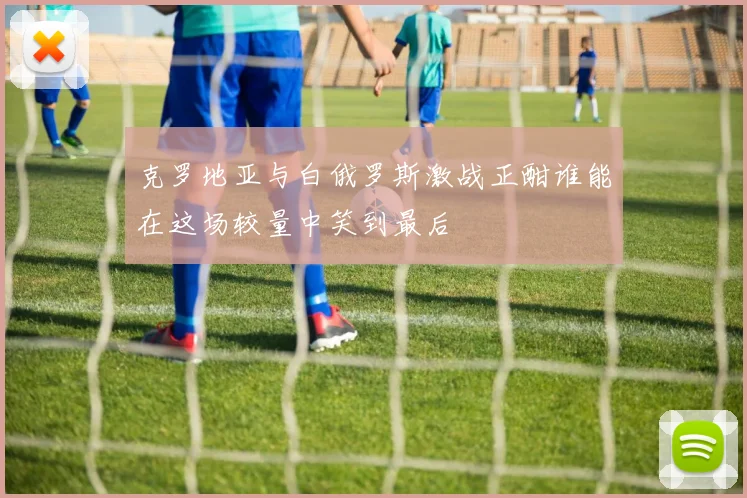 克罗地亚与白俄罗斯激战正酣谁能在这场较量中笑到最后