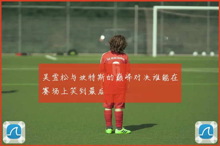吴雪松与坎特斯的巅峰对决谁能在赛场上笑到最后