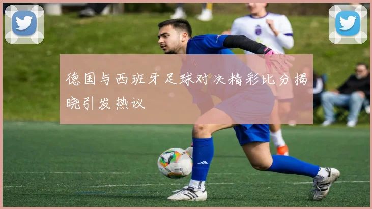 德国与西班牙足球对决精彩比分揭晓引发热议