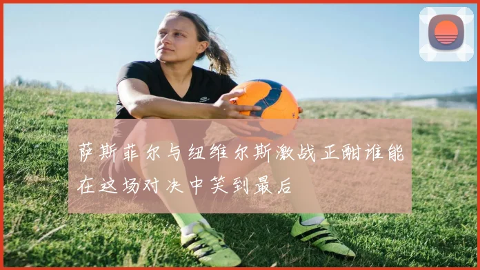 萨斯菲尔与纽维尔斯激战正酣谁能在这场对决中笑到最后