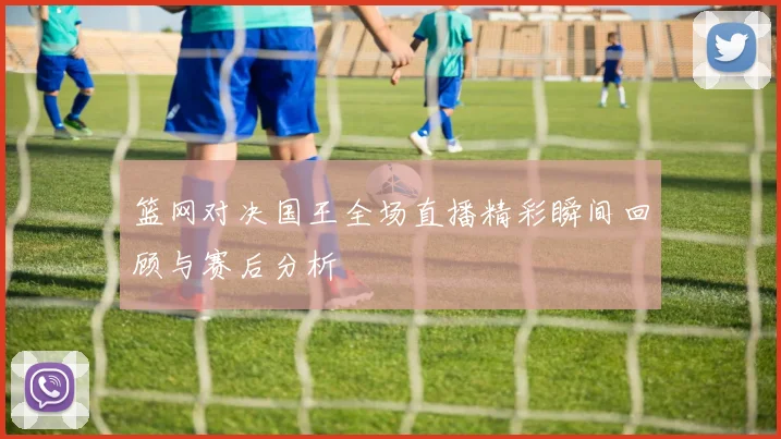 篮网对决国王全场直播精彩瞬间回顾与赛后分析